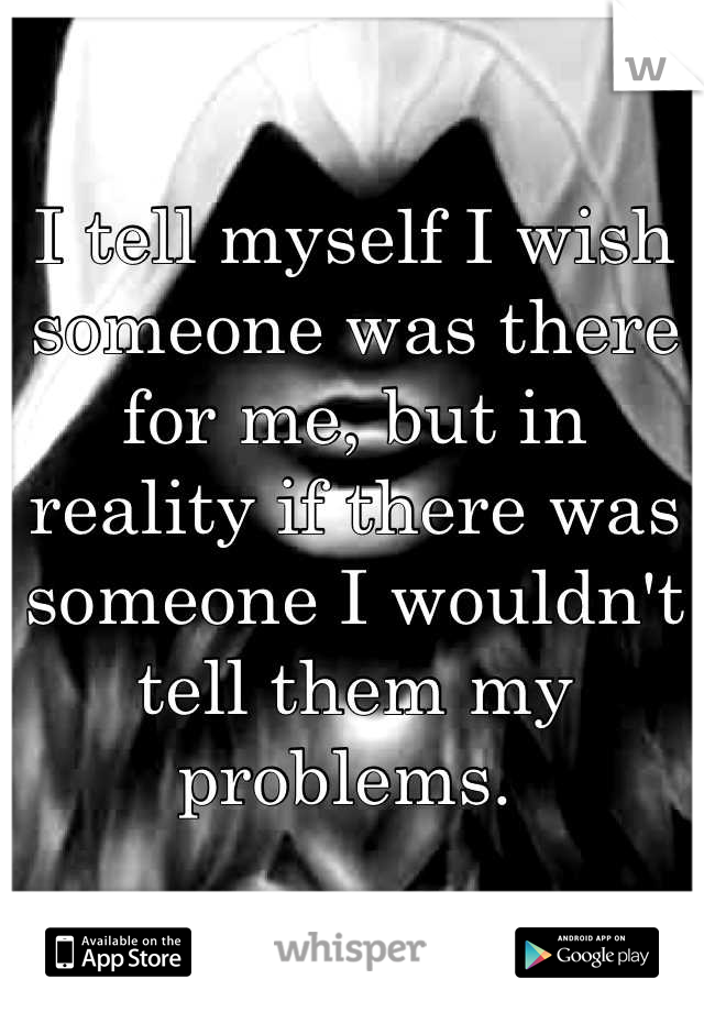 I tell myself I wish someone was there for me, but in reality if there was someone I wouldn't tell them my problems. 