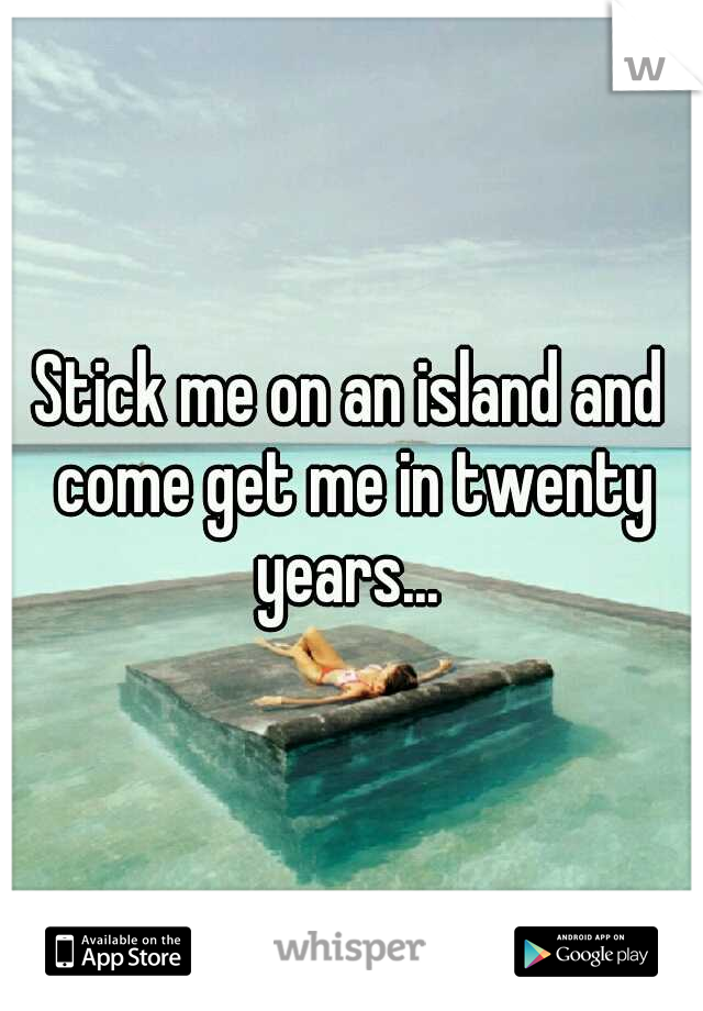 Stick me on an island and come get me in twenty years... 