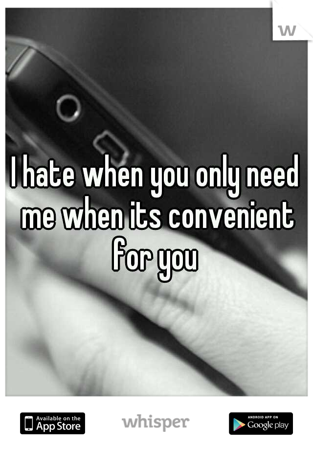 I hate when you only need me when its convenient for you 