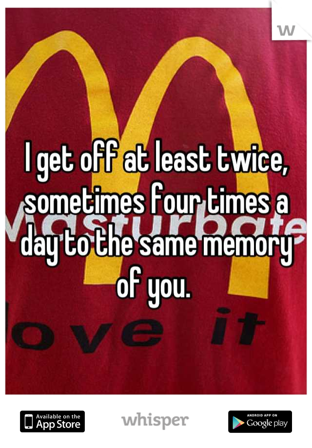 I get off at least twice, sometimes four times a day to the same memory of you. 