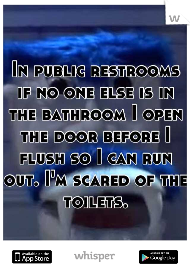 In public restrooms if no one else is in the bathroom I open the door before I flush so I can run out. I'm scared of the toilets.