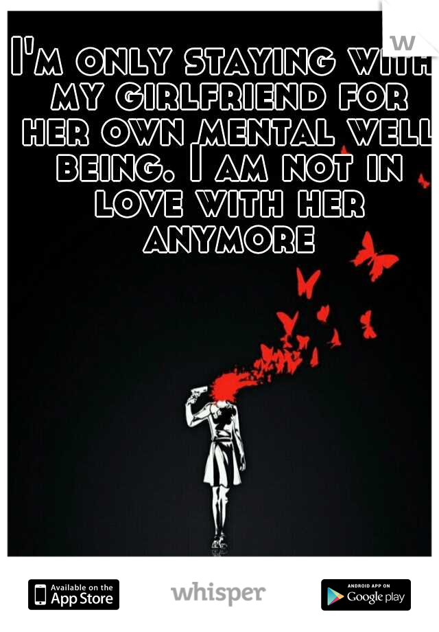 I'm only staying with my girlfriend for her own mental well being. I am not in love with her anymore