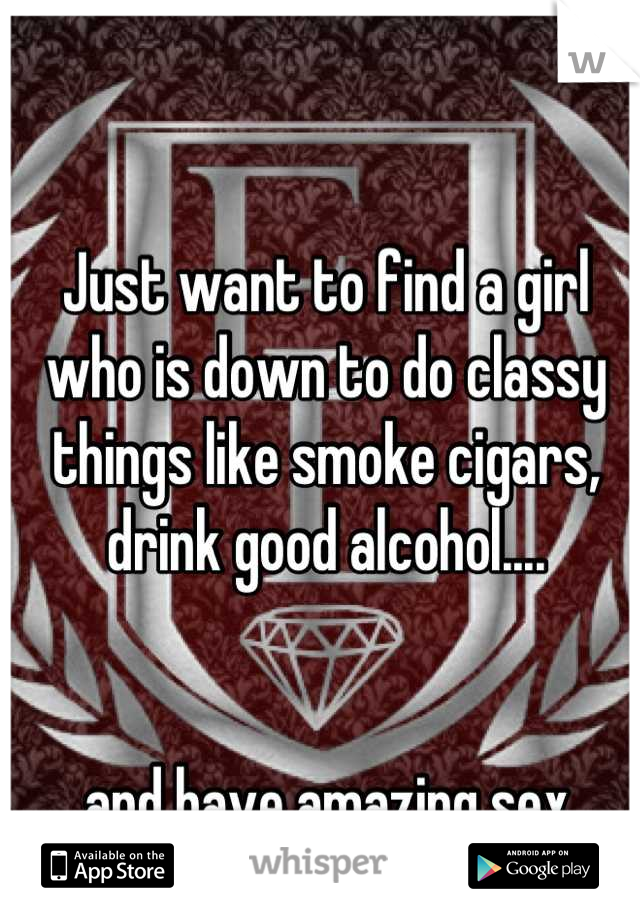 Just want to find a girl who is down to do classy things like smoke cigars, drink good alcohol....


 and have amazing sex.