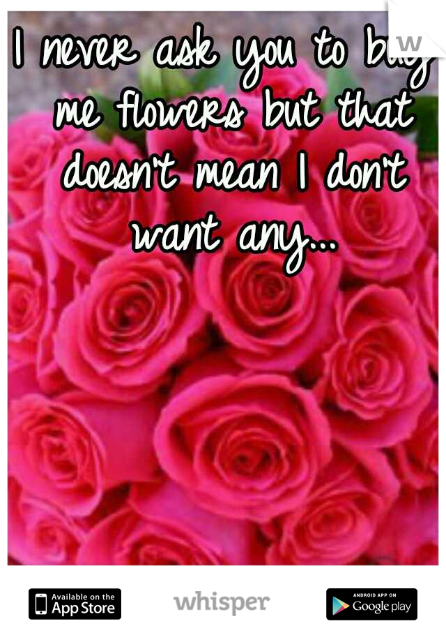 I never ask you to buy me flowers but that doesn't mean I don't want any...