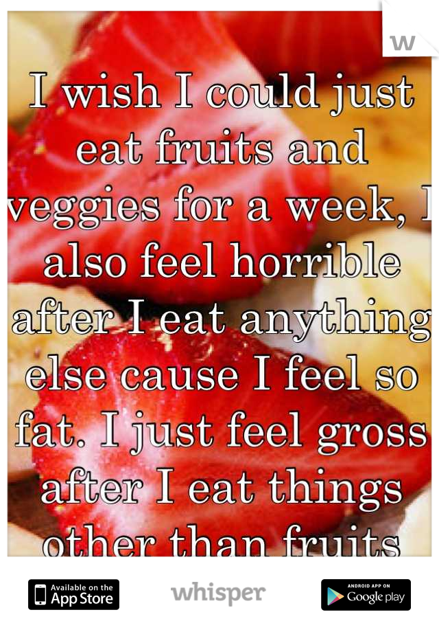 I wish I could just eat fruits and veggies for a week, I also feel horrible after I eat anything else cause I feel so fat. I just feel gross after I eat things other than fruits