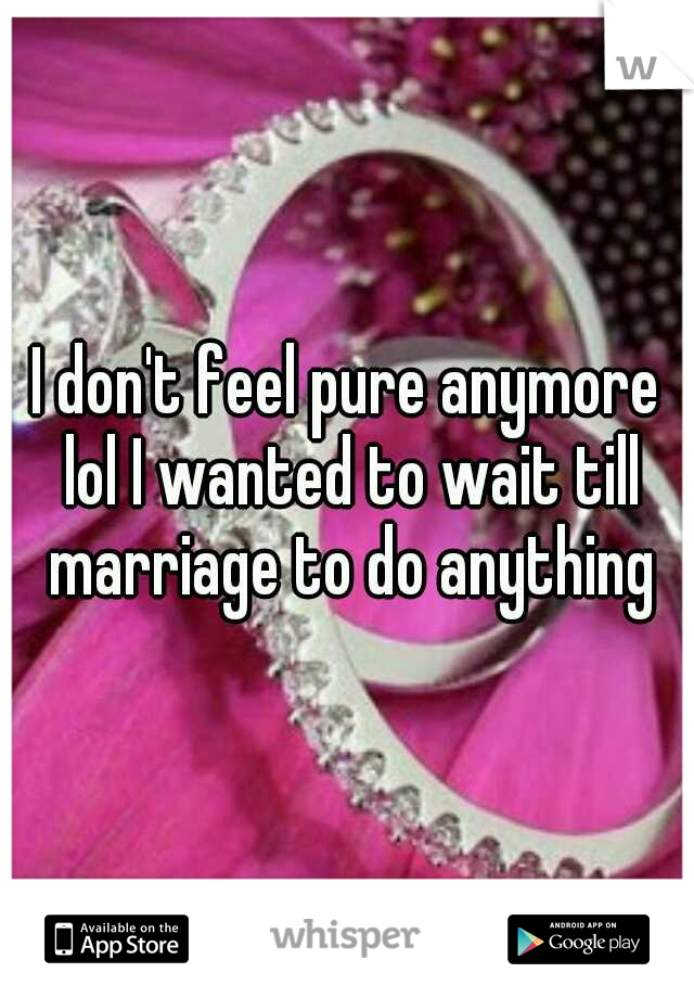 I don't feel pure anymore lol I wanted to wait till marriage to do anything