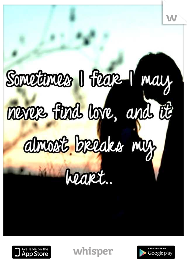 Sometimes I fear I may never find love, and it almost breaks my heart..