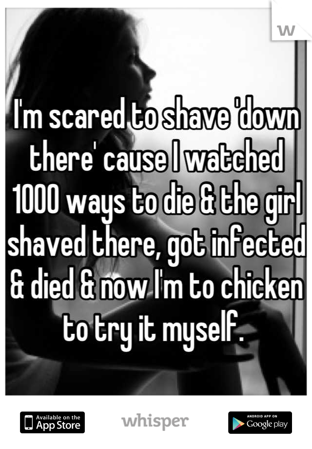 I'm scared to shave 'down there' cause I watched 1000 ways to die & the girl shaved there, got infected & died & now I'm to chicken to try it myself. 