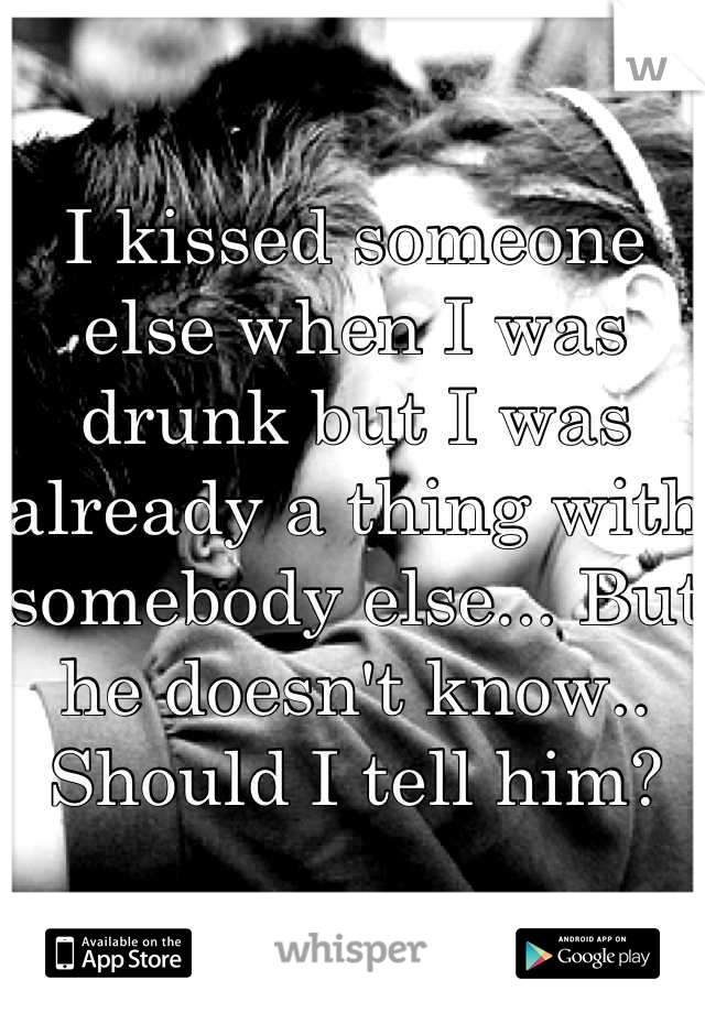 I kissed someone else when I was drunk but I was already a thing with somebody else... But he doesn't know.. Should I tell him?