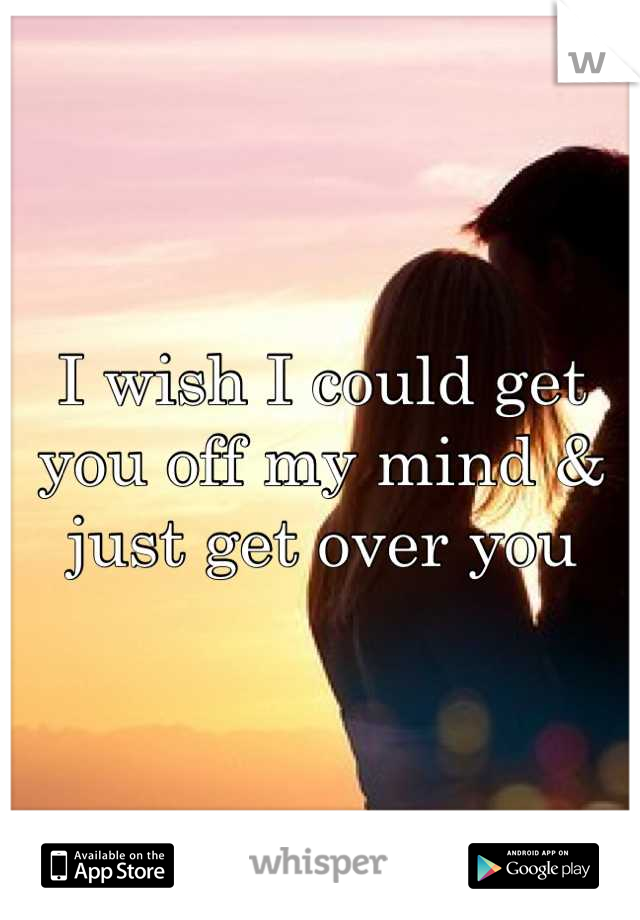 I wish I could get you off my mind & just get over you