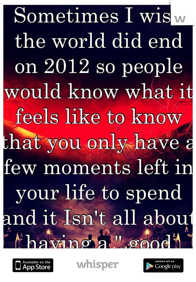 Sometimes I wish the world did end on 2012 so people would know what it feels like to know that you only have a few moments left in your life to spend and it Isn't all about having a " good time".