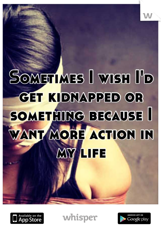 Sometimes I wish I'd get kidnapped or something because I want more action in my life