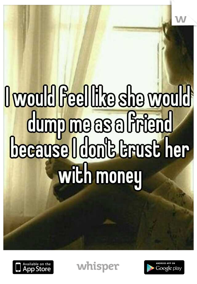 I would feel like she would dump me as a friend because I don't trust her with money