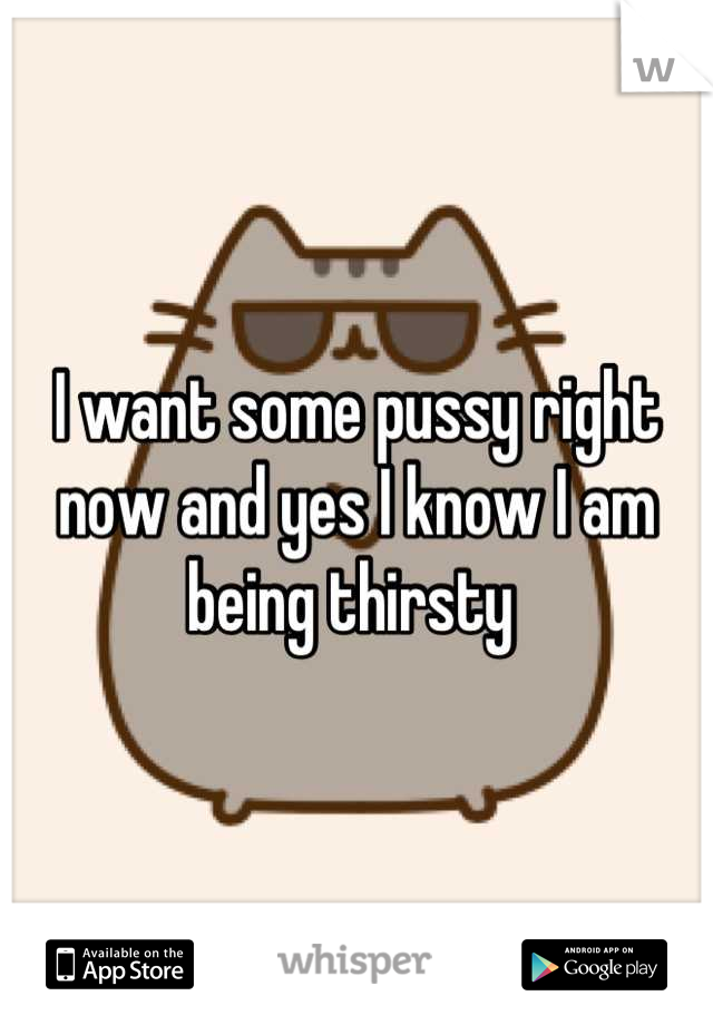 I want some pussy right now and yes I know I am being thirsty 