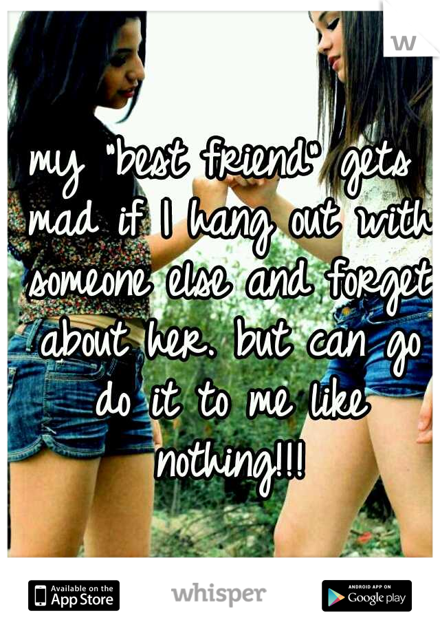 my "best friend" gets mad if I hang out with someone else and forget about her. but can go do it to me like nothing!!!