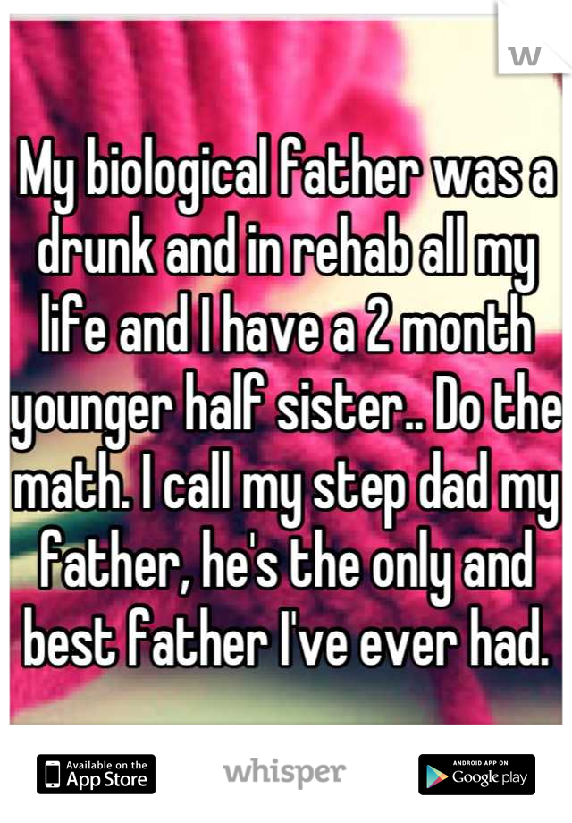 My biological father was a drunk and in rehab all my life and I have a 2 month younger half sister.. Do the math. I call my step dad my father, he's the only and best father I've ever had.