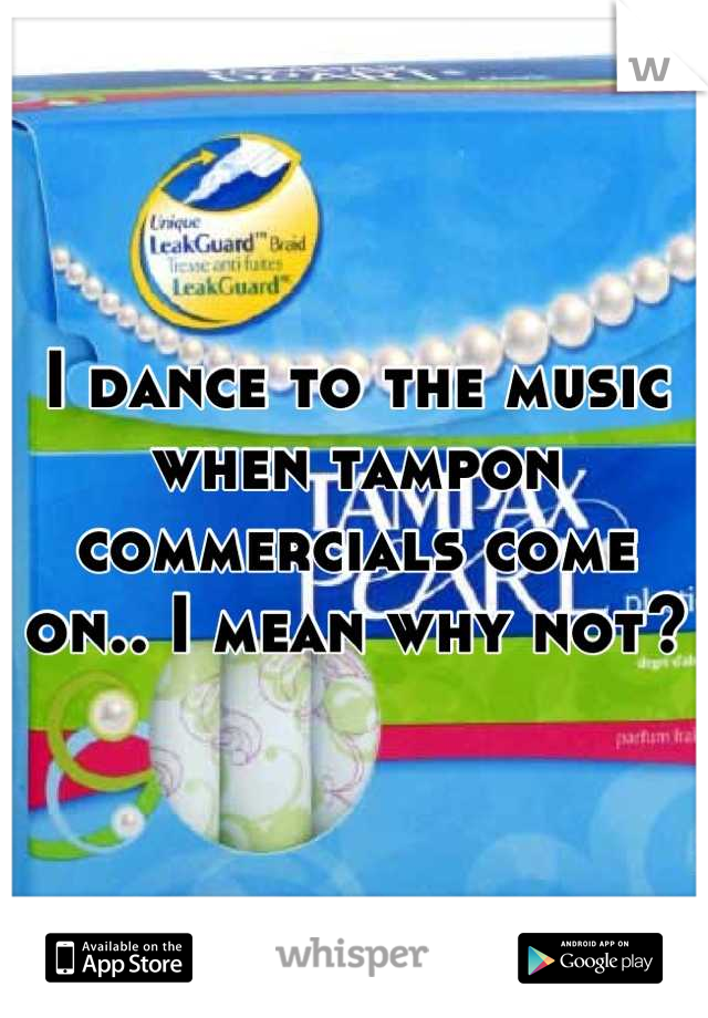 I dance to the music when tampon commercials come on.. I mean why not?