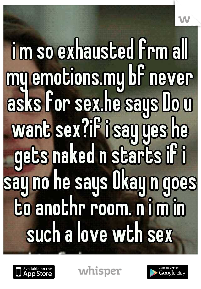 i m so exhausted frm all my emotions.my bf never asks for sex.he says Do u want sex?if i say yes he gets naked n starts if i say no he says Okay n goes to anothr room. n i m in such a love wth sex