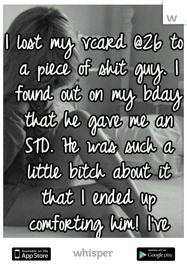 I lost my vcard @26 to a piece of shit guy. I found out on my bday that he gave me an STD. He was such a little bitch about it that I ended up comforting him! I've hated myself since.