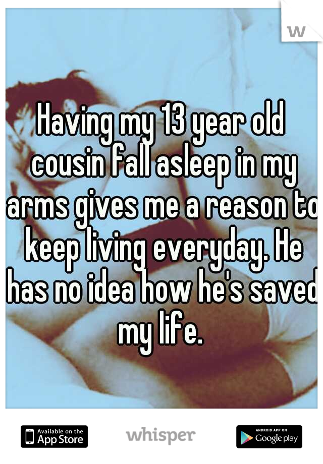 Having my 13 year old cousin fall asleep in my arms gives me a reason to keep living everyday. He has no idea how he's saved my life. 