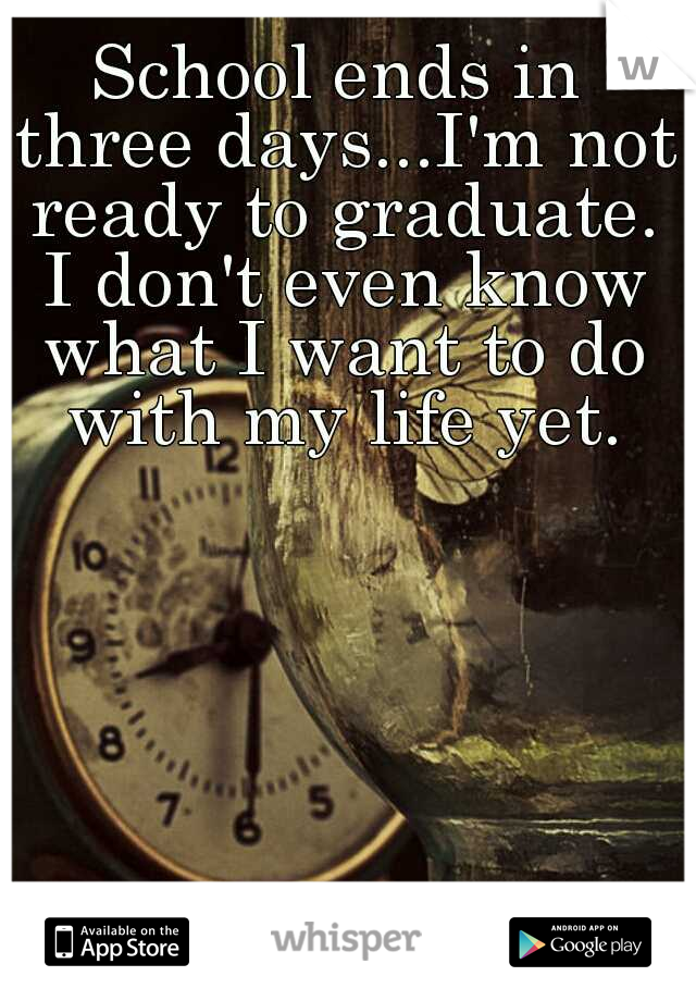 School ends in three days...I'm not ready to graduate. I don't even know what I want to do with my life yet.