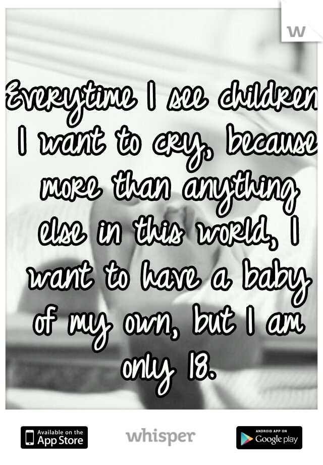 Everytime I see children I want to cry, because more than anything else in this world, I want to have a baby of my own, but I am only 18.