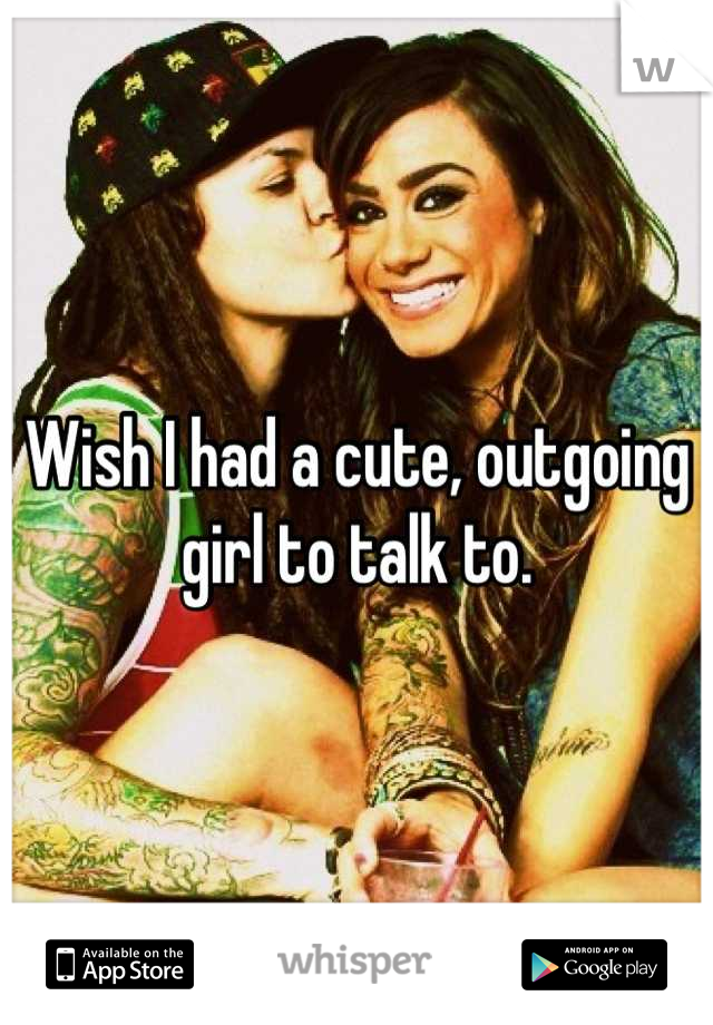 Wish I had a cute, outgoing girl to talk to.