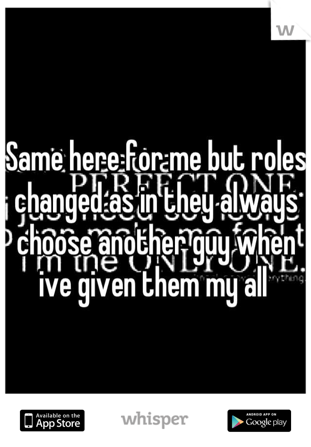 Same here for me but roles changed as in they always choose another guy when ive given them my all 