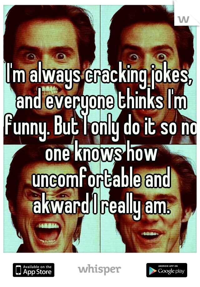 I'm always cracking jokes, and everyone thinks I'm funny. But I only do it so no one knows how uncomfortable and akward I really am.