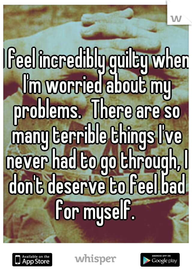 I feel incredibly guilty when I'm worried about my problems.
There are so many terrible things I've never had to go through, I don't deserve to feel bad for myself. 