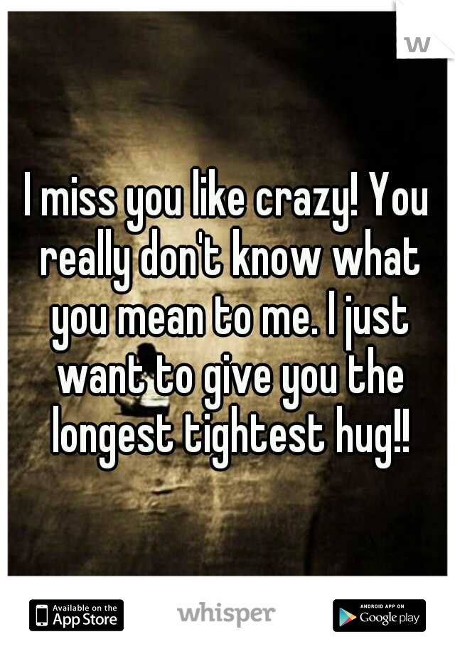 I miss you like crazy! You really don't know what you mean to me. I just want to give you the longest tightest hug!!