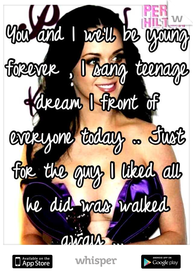 You and I we'll be young forever , I sang teenage dream I front of everyone today .. Just for the guy I liked all he did was walked away ... 