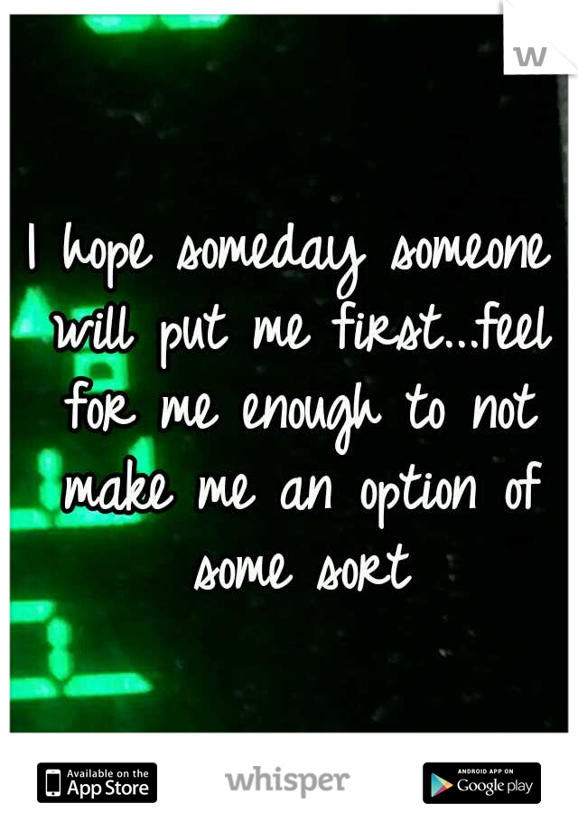 I hope someday someone will put me first...feel for me enough to not make me an option of some sort