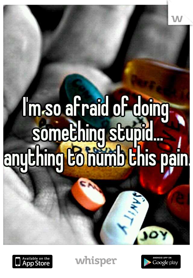 I'm so afraid of doing something stupid... anything to numb this pain.