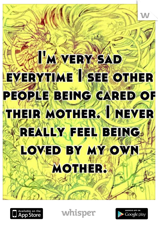 I'm very sad everytime I see other people being cared of their mother. I never really feel being loved by my own mother.