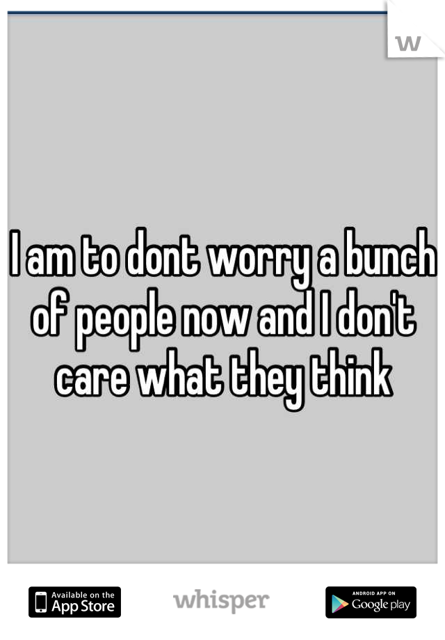 I am to dont worry a bunch of people now and I don't care what they think