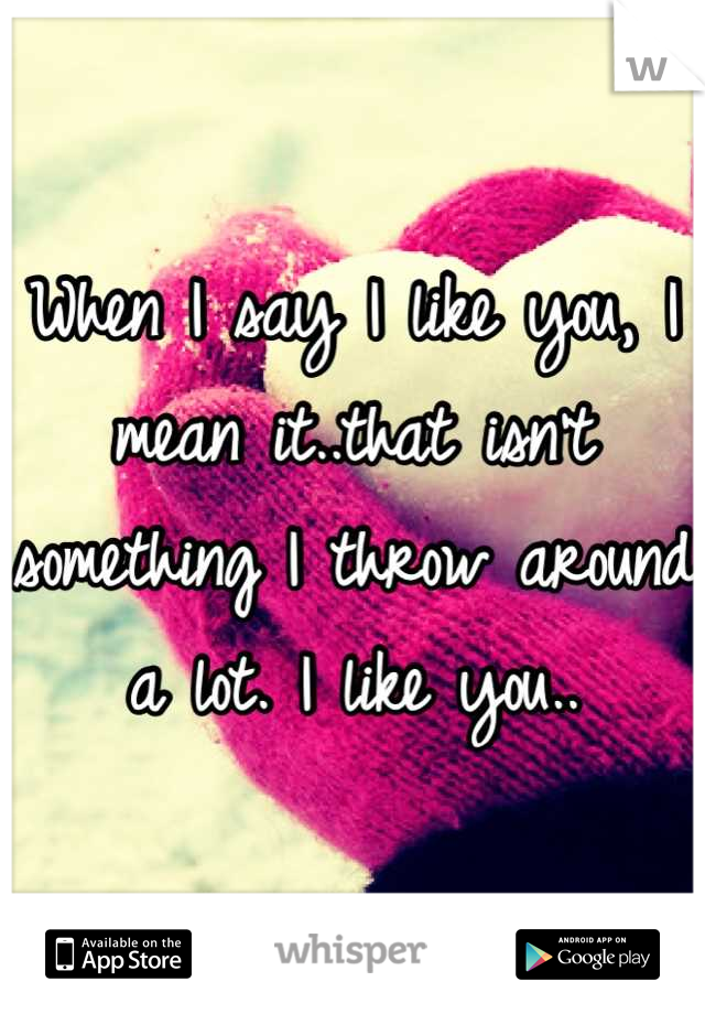 When I say I like you, I mean it..that isn't something I throw around a lot. I like you..