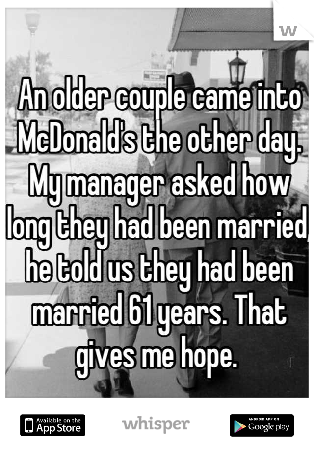 An older couple came into McDonald's the other day. My manager asked how long they had been married, he told us they had been married 61 years. That gives me hope. 