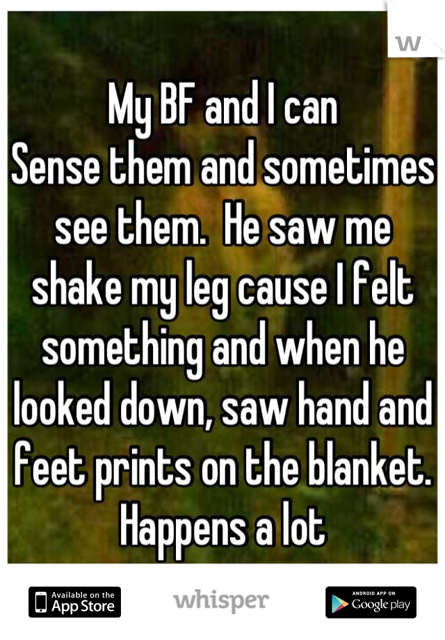 My BF and I can
Sense them and sometimes see them.  He saw me shake my leg cause I felt something and when he looked down, saw hand and feet prints on the blanket. Happens a lot