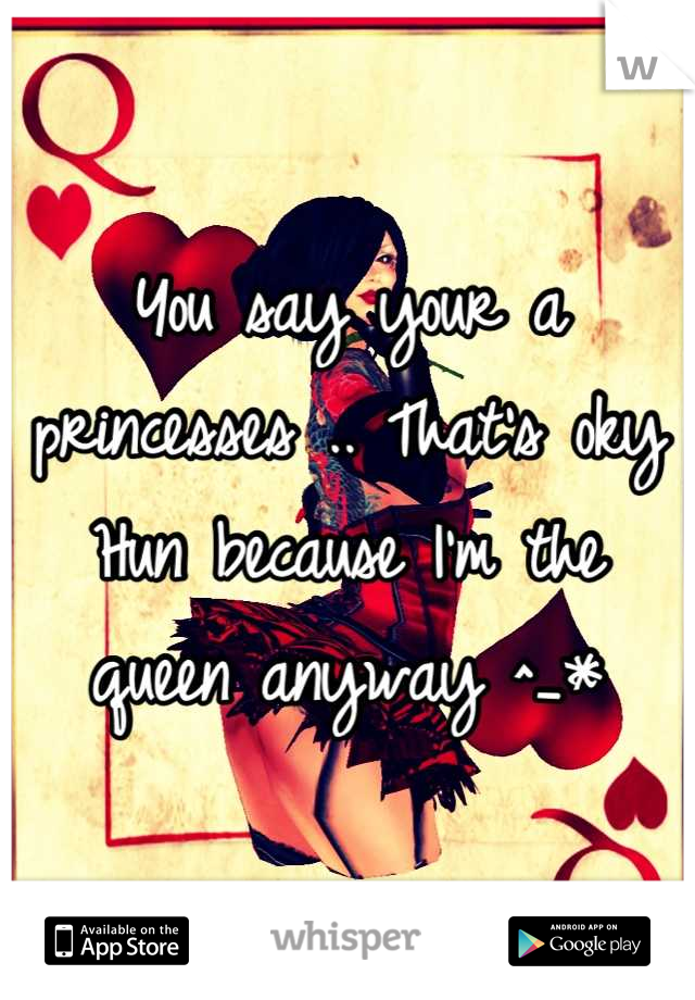 You say your a princesses .. That's oky Hun because I'm the queen anyway ^_*