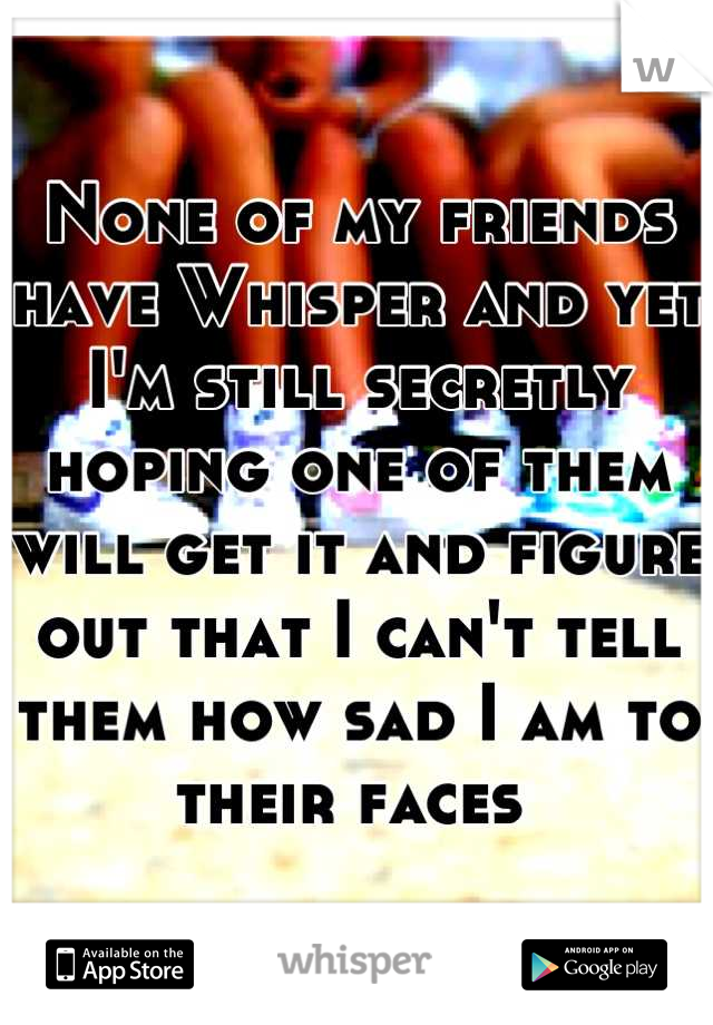 None of my friends have Whisper and yet I'm still secretly hoping one of them will get it and figure out that I can't tell them how sad I am to their faces 