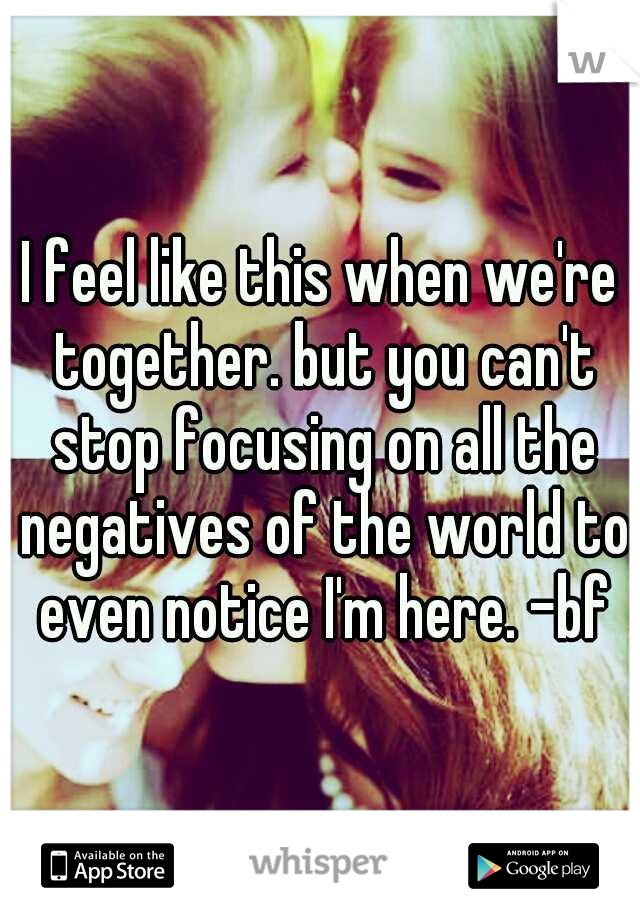 I feel like this when we're together. but you can't stop focusing on all the negatives of the world to even notice I'm here. -bf