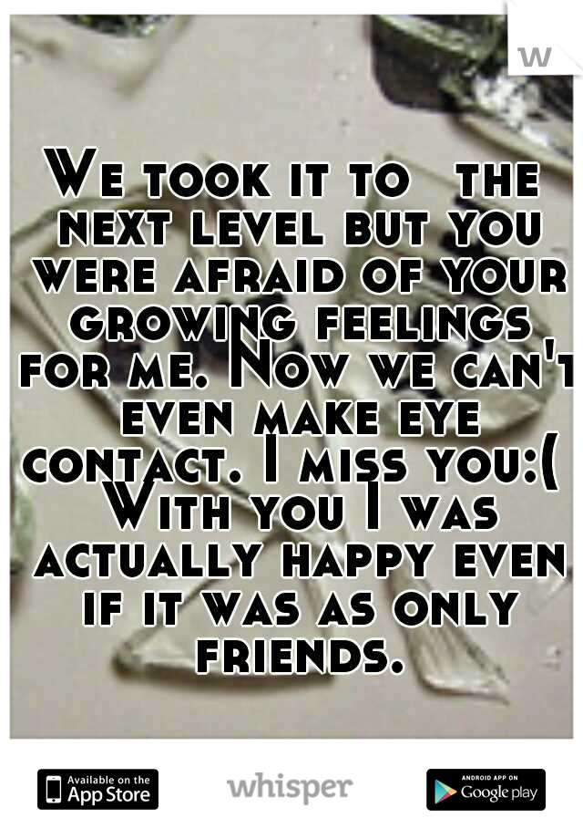 We took it to ﻿the next level but you were afraid of your growing feelings for me. Now we can't even make eye contact. I miss you:(  With you I was actually happy even if it was as only friends.