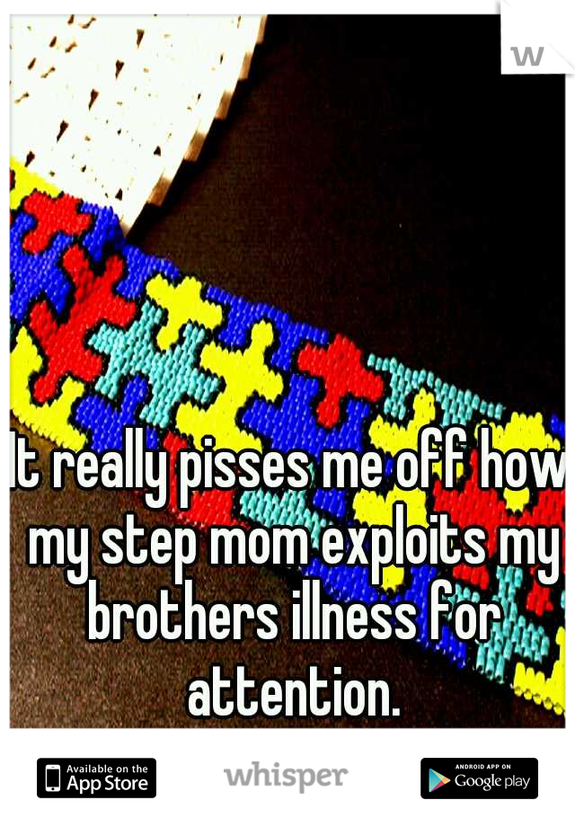 It really pisses me off how my step mom exploits my brothers illness for attention.