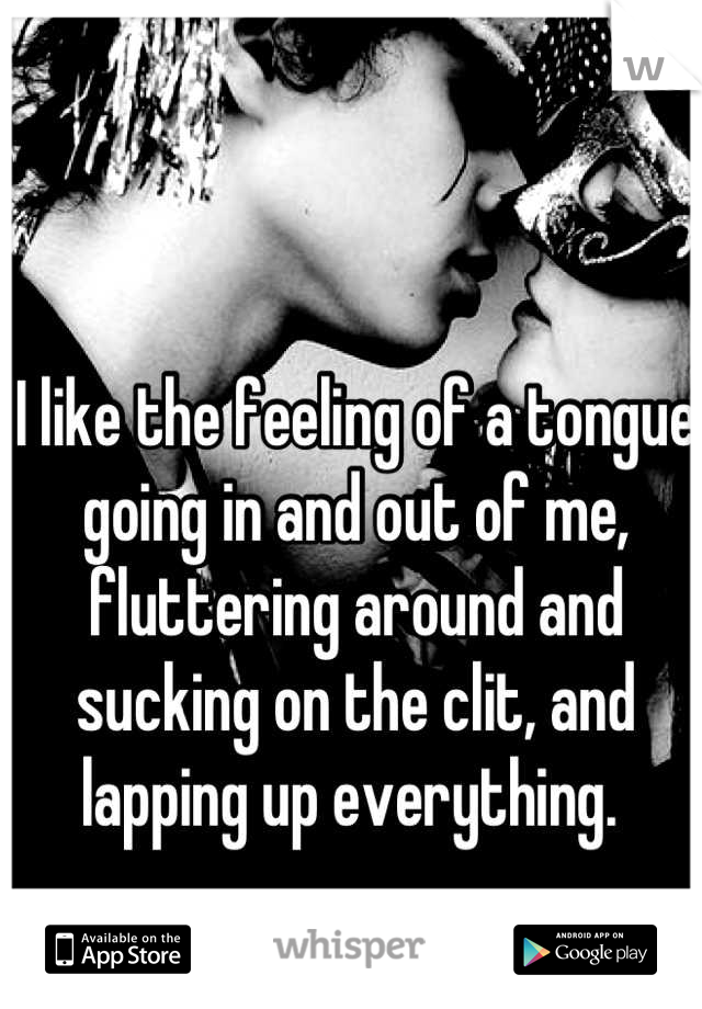 I like the feeling of a tongue going in and out of me, fluttering around and sucking on the clit, and lapping up everything. 