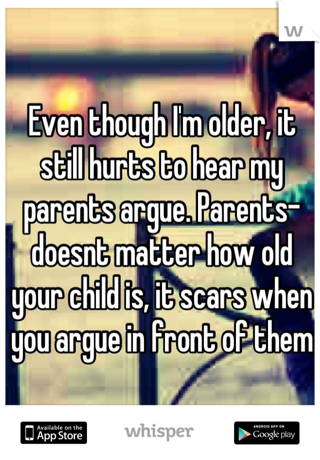 Even though I'm older, it still hurts to hear my parents argue. Parents- doesnt matter how old your child is, it scars when you argue in front of them