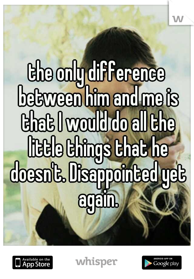 the only difference between him and me is that I would do all the little things that he doesn't. Disappointed yet again.