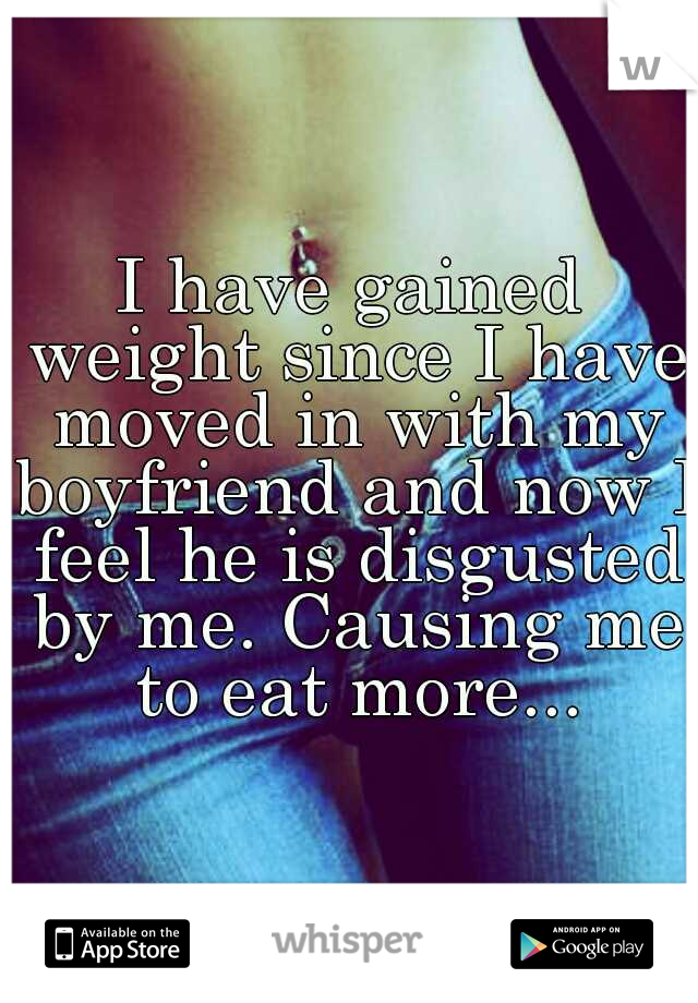 I have gained weight since I have moved in with my boyfriend and now I feel he is disgusted by me. Causing me to eat more...