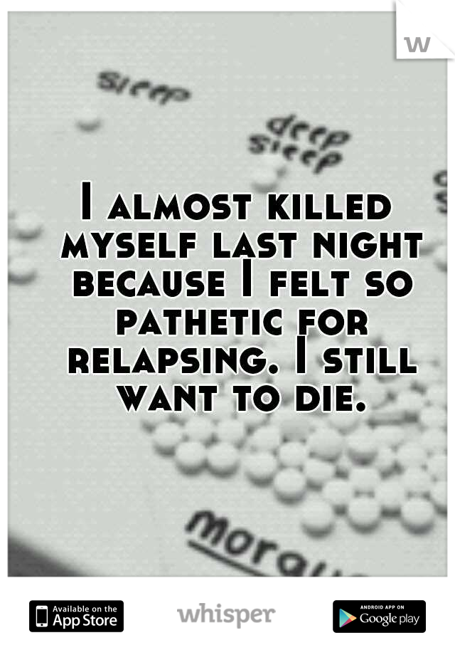 I almost killed myself last night because I felt so pathetic for relapsing. I still want to die.