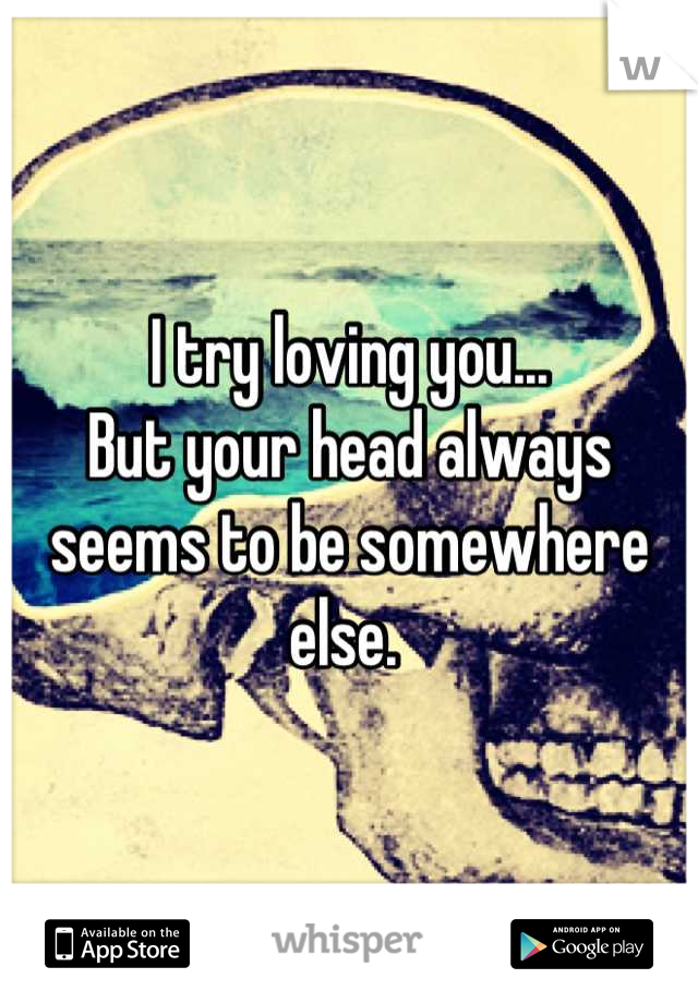 I try loving you...
But your head always seems to be somewhere else. 